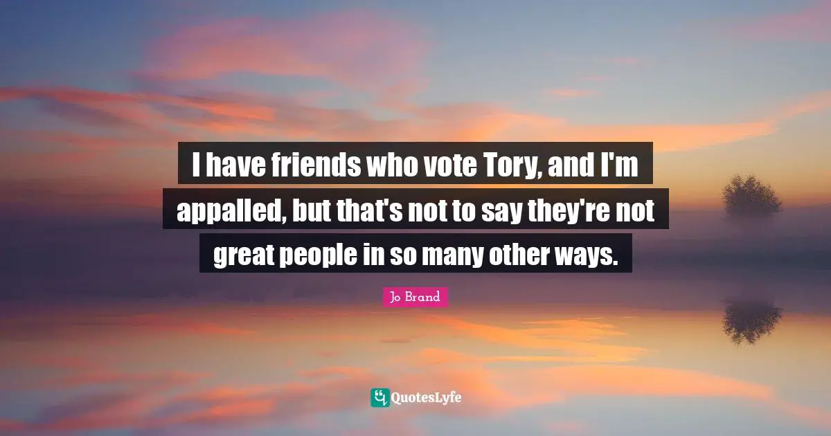 I have friends who vote Tory, and I'm appalled, but that's not to say they're not great people in so many other ways.