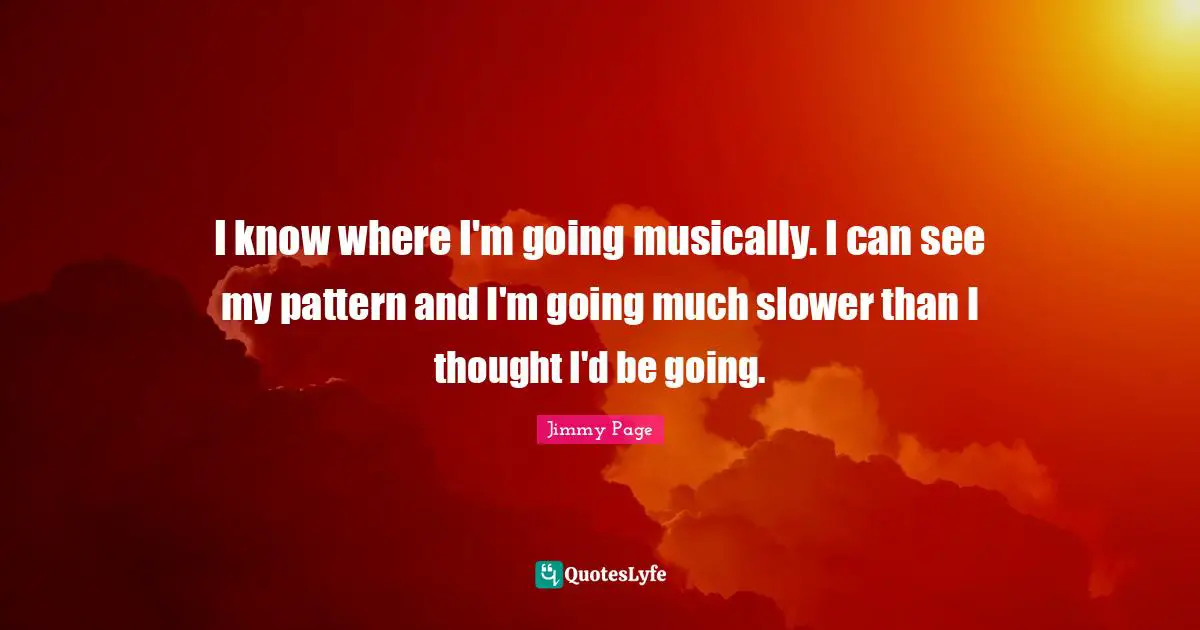 I know where I'm going musically. I can see my pattern and I'm going much slower than I thought I'd be going.
