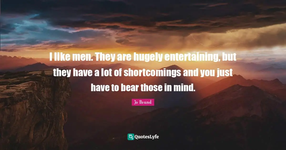 I like men. They are hugely entertaining, but they have a lot of shortcomings and you just have to bear those in mind.