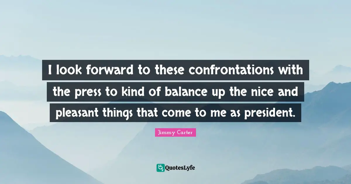 I look forward to these confrontations with the press to kind of balance up the nice and pleasant things that come to me as president.