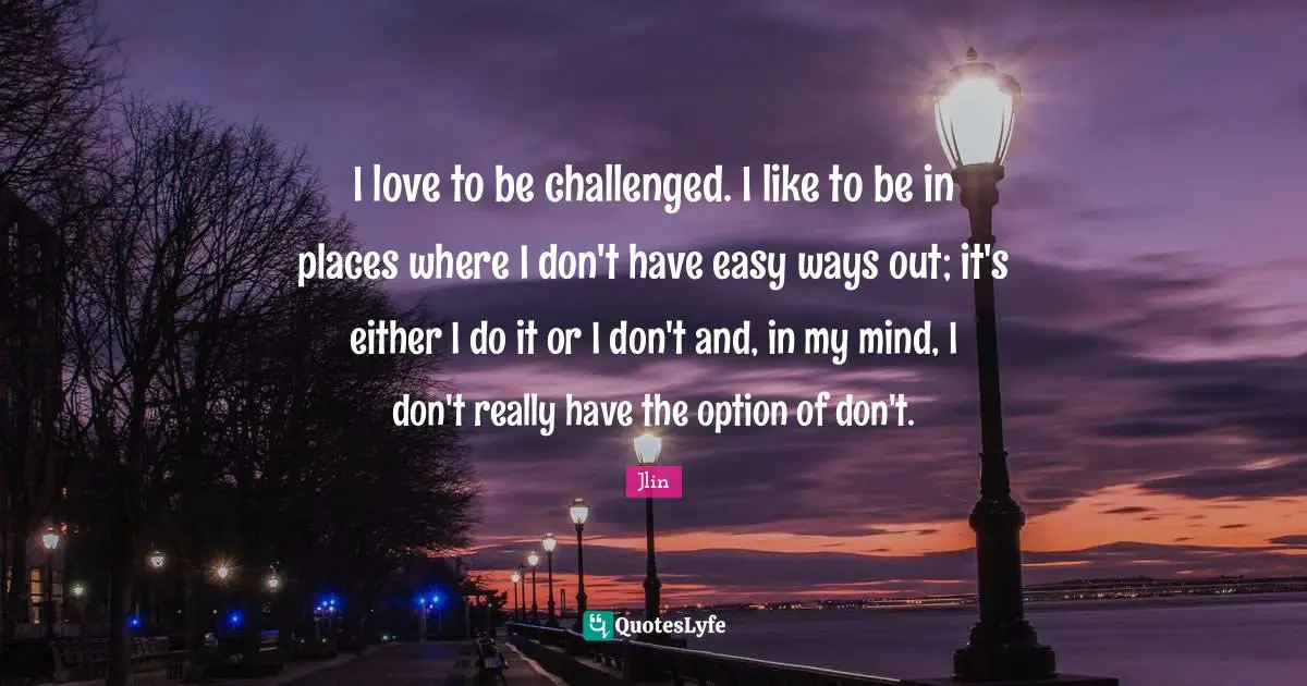 I love to be challenged. I like to be in places where I don't have easy ways out; it's either I do it or I don't and, in my mind, I don't really have the option of don't.
