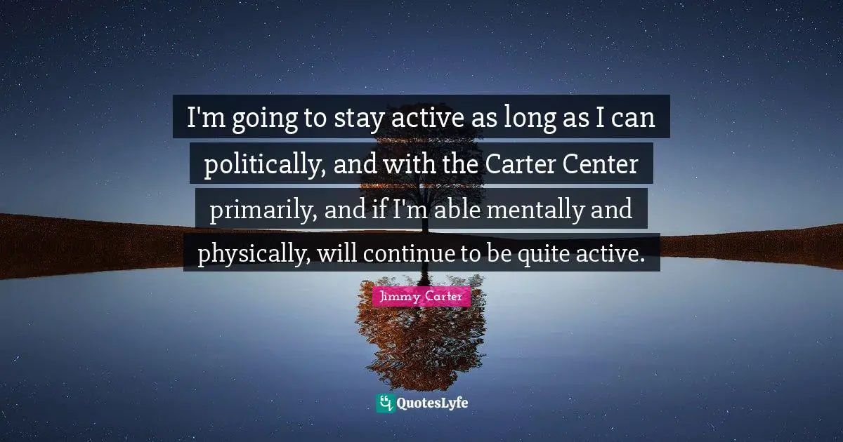I'm going to stay active as long as I can politically, and with the Carter Center primarily, and if I'm able mentally and physically, will continue to be quite active.