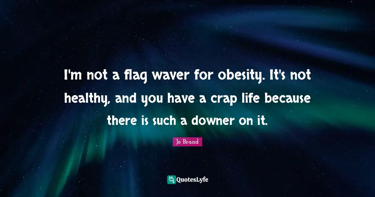 I'm not a flag waver for obesity. It's not healthy, and you have a crap life because there is such a downer on it.