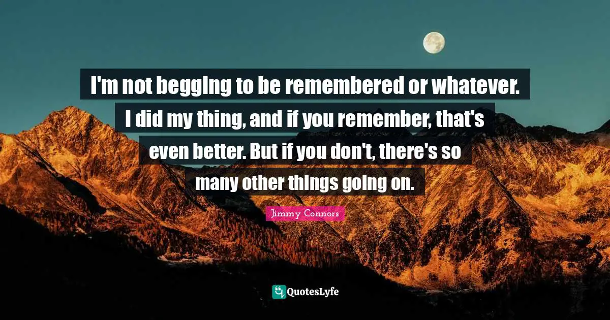 I'm not begging to be remembered or whatever. I did my thing, and if you remember, that's even better. But if you don't, there's so many other things going on.