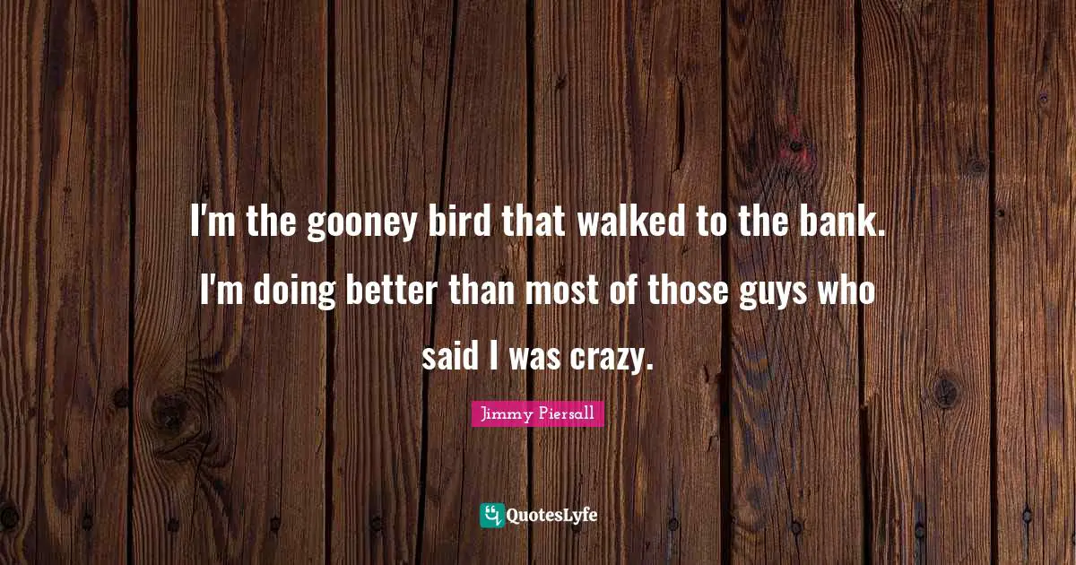I'm the gooney bird that walked to the bank. I'm doing better than most of those guys who said I was crazy.