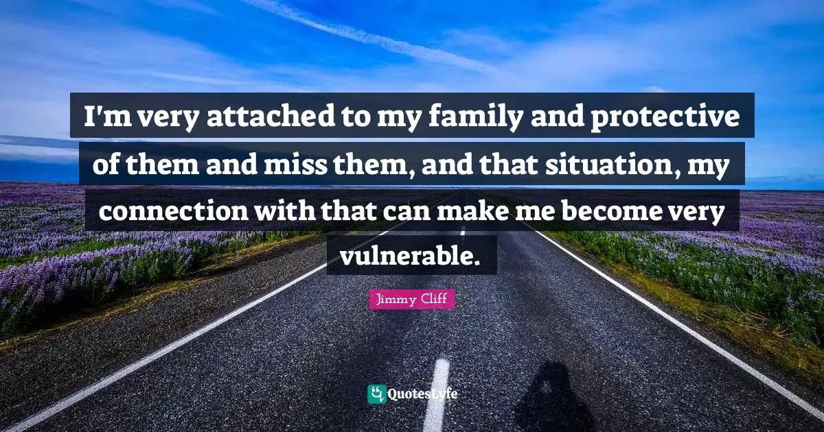 I'm very attached to my family and protective of them and miss them, and that situation, my connection with that can make me become very vulnerable.