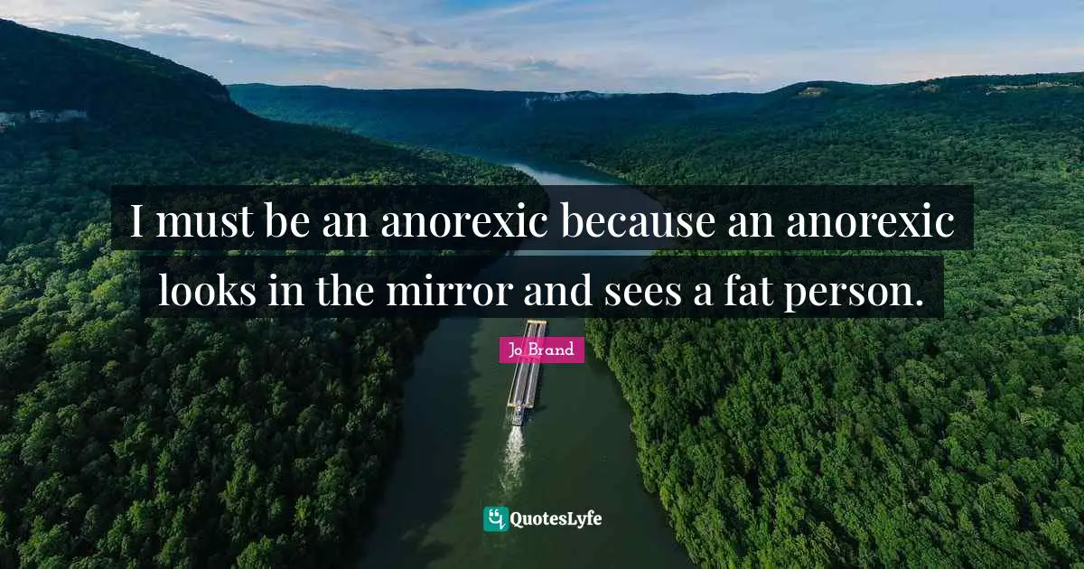 I must be an anorexic because an anorexic looks in the mirror and sees a fat person.