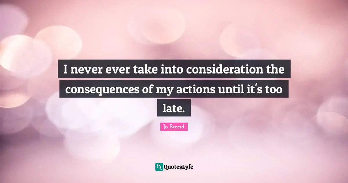 I never ever take into consideration the consequences of my actions until it's too late.