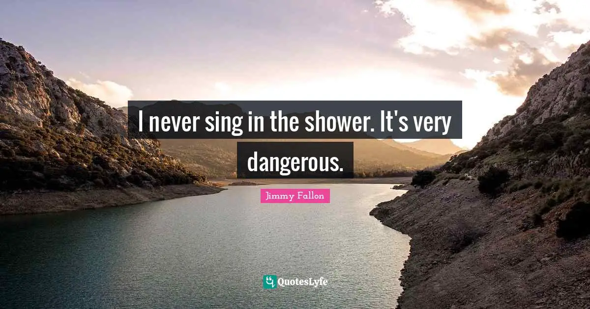 I never sing in the shower. It's very dangerous.