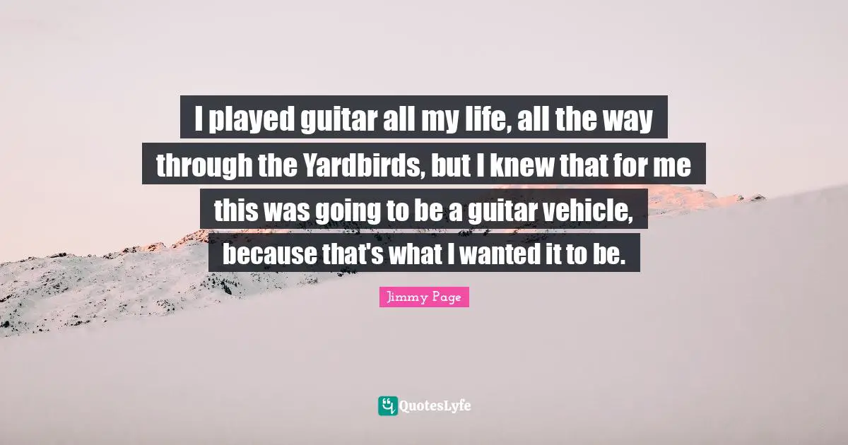 I played guitar all my life, all the way through the Yardbirds, but I knew that for me this was going to be a guitar vehicle, because that's what I wanted it to be.