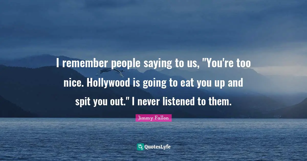 I remember people saying to us, "You're too nice. Hollywood is going to eat you up and spit you out." I never listened to them.
