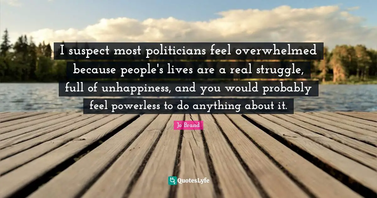 I suspect most politicians feel overwhelmed because people's lives are a real struggle, full of unhappiness, and you would probably feel powerless to do anything about it.