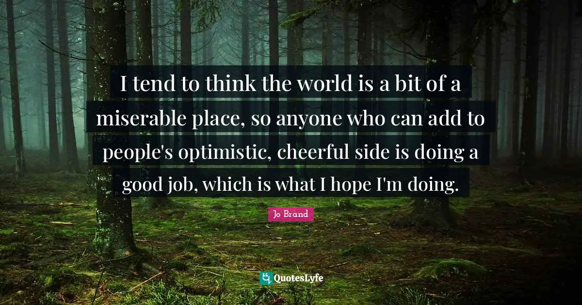 I tend to think the world is a bit of a miserable place, so anyone who can add to people's optimistic, cheerful side is doing a good job, which is what I hope I'm doing.