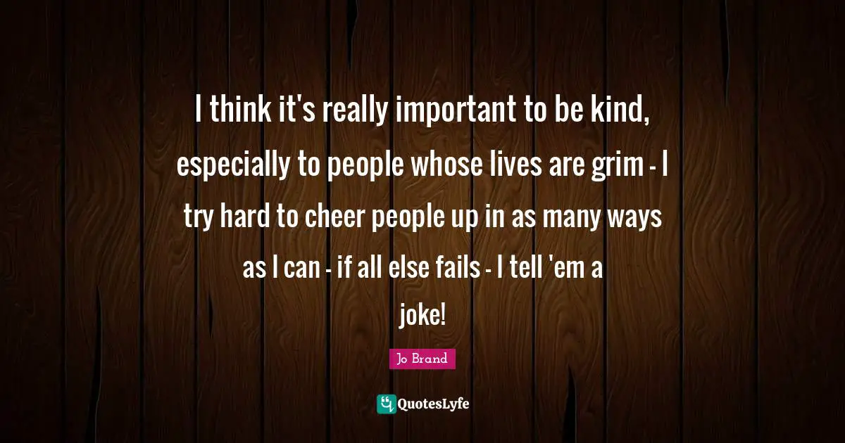 I think it's really important to be kind, especially to people whose lives are grim - I try hard to cheer people up in as many ways as I can - if all else fails - I tell 'em a joke!