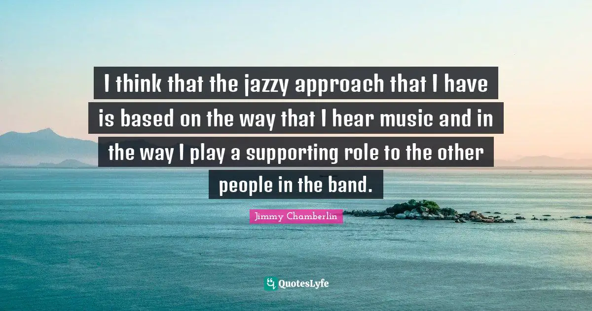 I think that the jazzy approach that I have is based on the way that I hear music and in the way I play a supporting role to the other people in the band.