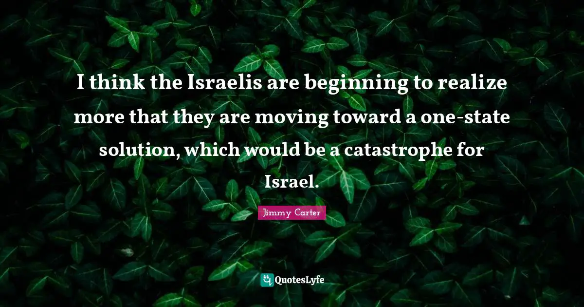 I think the Israelis are beginning to realize more that they are moving toward a one-state solution, which would be a catastrophe for Israel.
