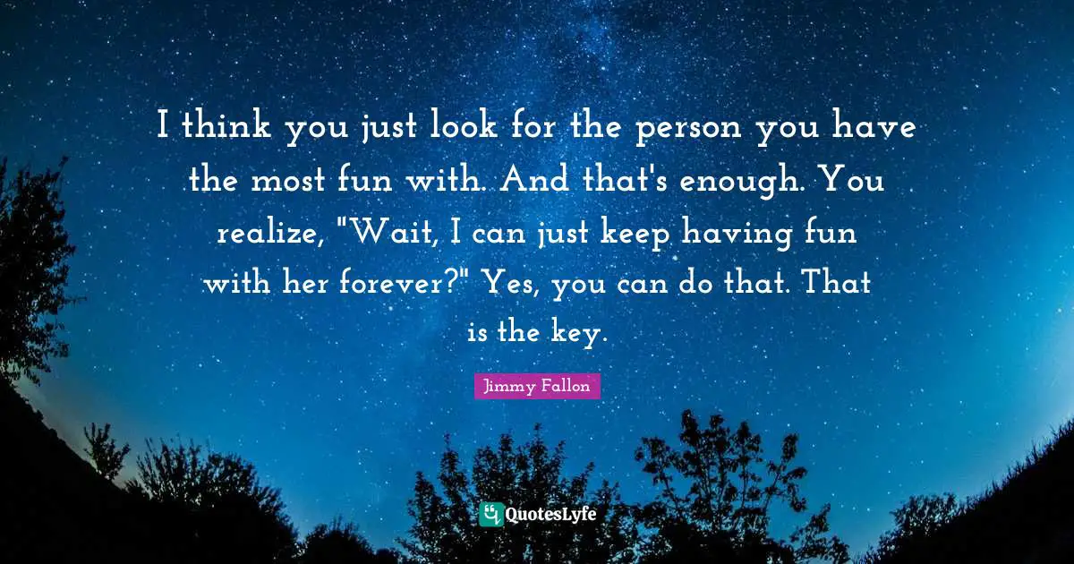 I think you just look for the person you have the most fun with. And that's enough. You realize, "Wait, I can just keep having fun with her forever?" Yes, you can do that. That is the key.