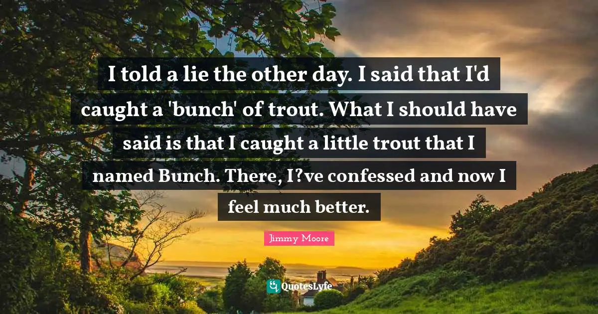 I told a lie the other day. I said that I'd caught a 'bunch' of trout. What I should have said is that I caught a little trout that I named Bunch. There, I?ve confessed and now I feel much better.