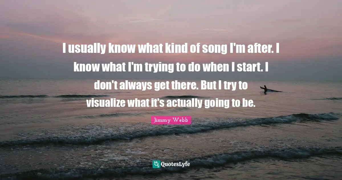 I usually know what kind of song I'm after. I know what I'm trying to do when I start. I don't always get there. But I try to visualize what it's actually going to be.
