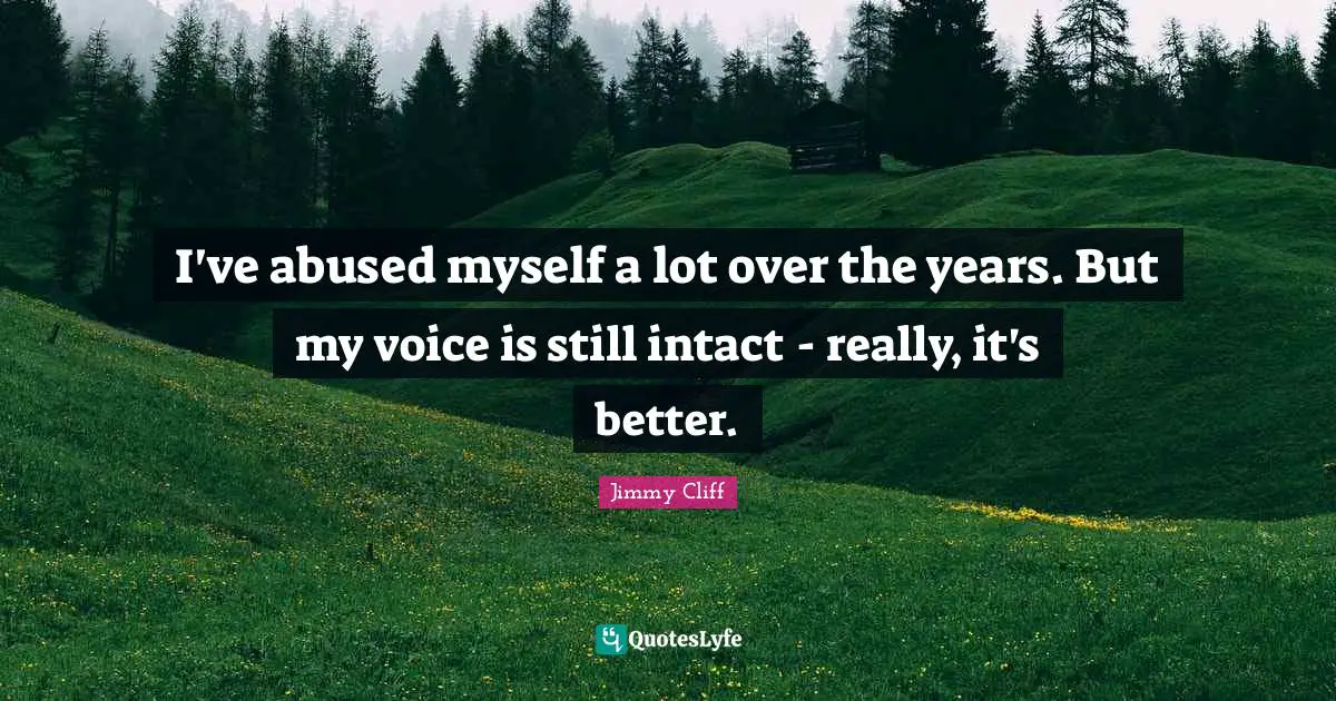 I've abused myself a lot over the years. But my voice is still intact - really, it's better.