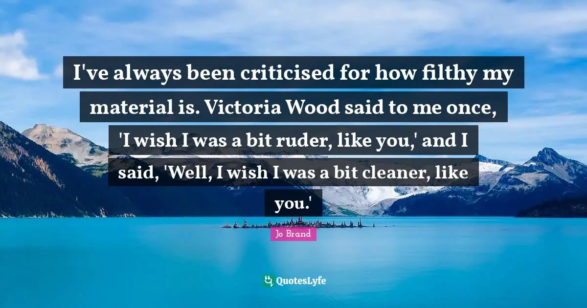 I've always been criticised for how filthy my material is. Victoria Wood said to me once, 'I wish I was a bit ruder, like you,' and I said, 'Well, I wish I was a bit cleaner, like you.'