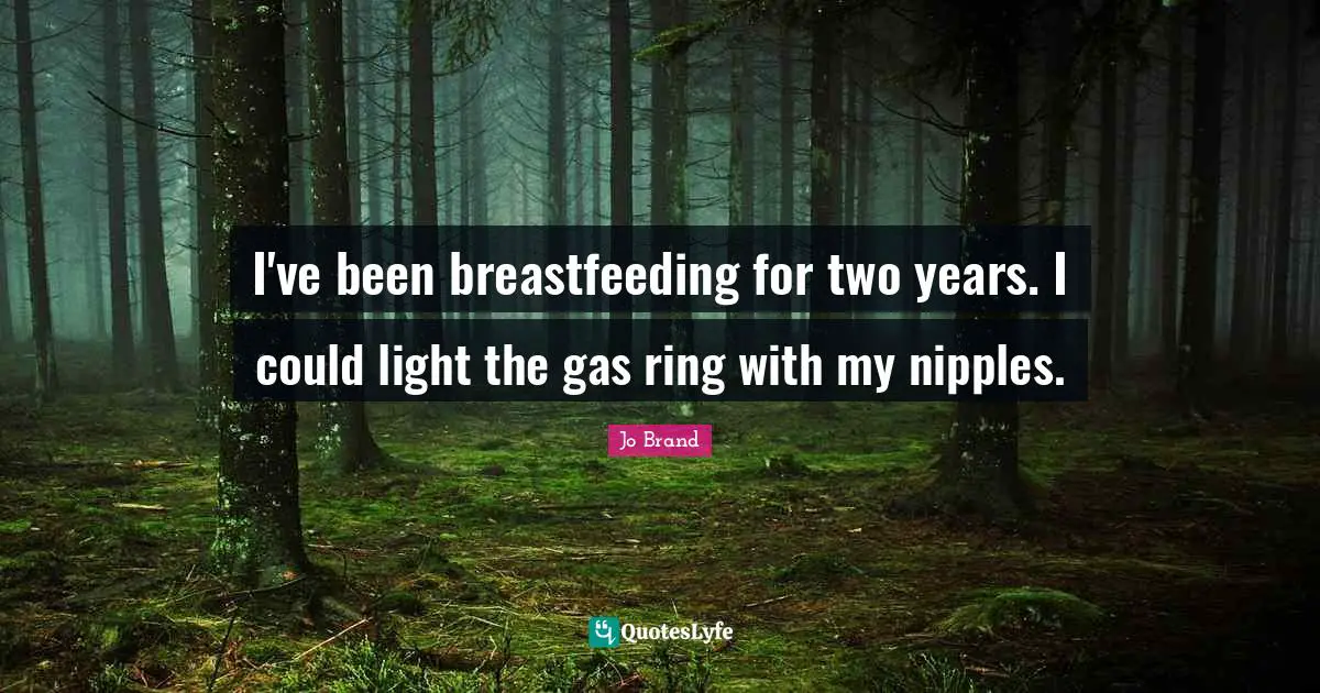 I've been breastfeeding for two years. I could light the gas ring with my nipples.