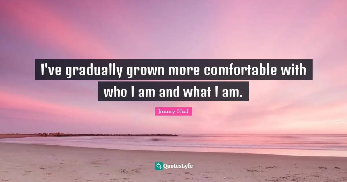 I've gradually grown more comfortable with who I am and what I am.