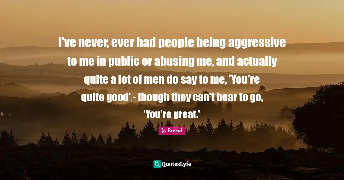 I've never, ever had people being aggressive to me in public or abusing me, and actually quite a lot of men do say to me, 'You're quite good' - though they can't bear to go, 'You're great.'