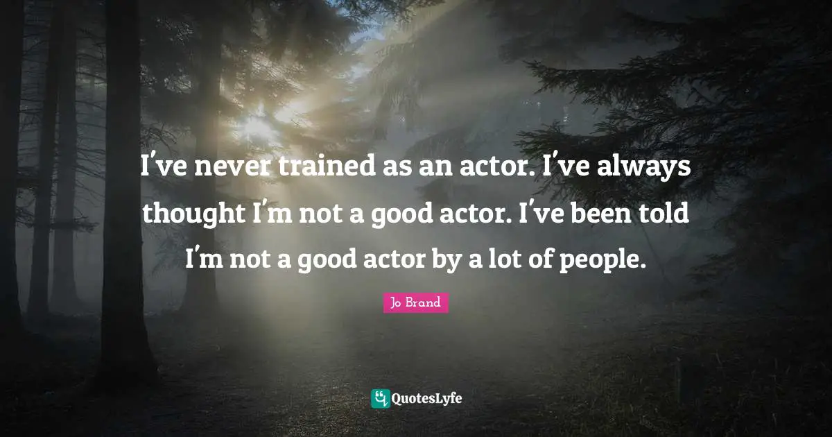 I've never trained as an actor. I've always thought I'm not a good actor. I've been told I'm not a good actor by a lot of people.