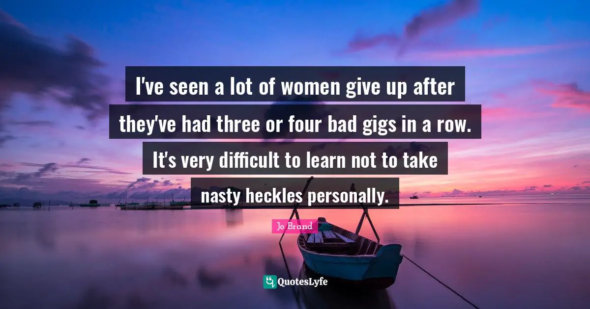 I've seen a lot of women give up after they've had three or four bad gigs in a row. It's very difficult to learn not to take nasty heckles personally.