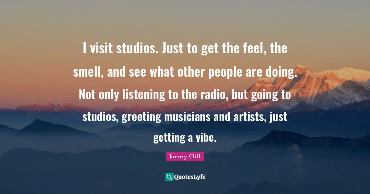 I visit studios. Just to get the feel, the smell, and see what other people are doing. Not only listening to the radio, but going to studios, greeting musicians and artists, just getting a vibe.