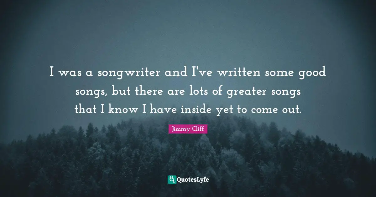 I was a songwriter and I've written some good songs, but there are lots of greater songs that I know I have inside yet to come out.