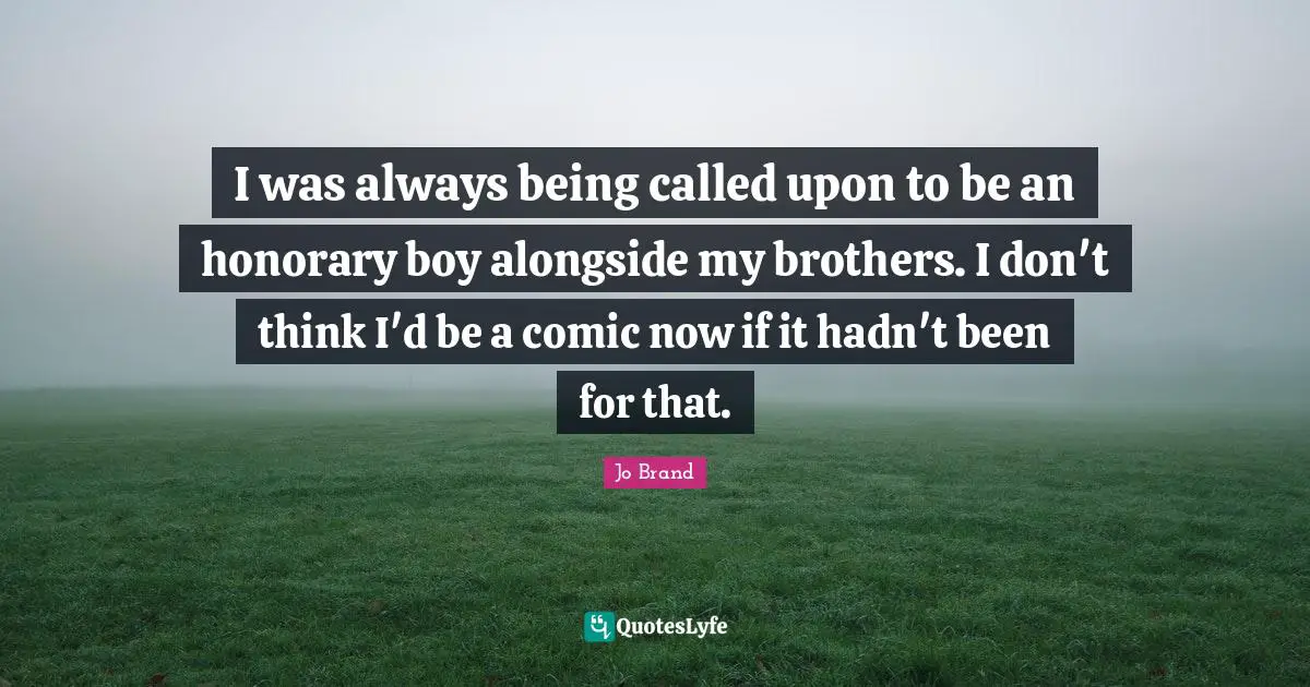 I was always being called upon to be an honorary boy alongside my brothers. I don't think I'd be a comic now if it hadn't been for that.