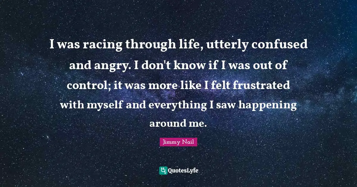 I was racing through life, utterly confused and angry. I don't know if I was out of control; it was more like I felt frustrated with myself and everything I saw happening around me.