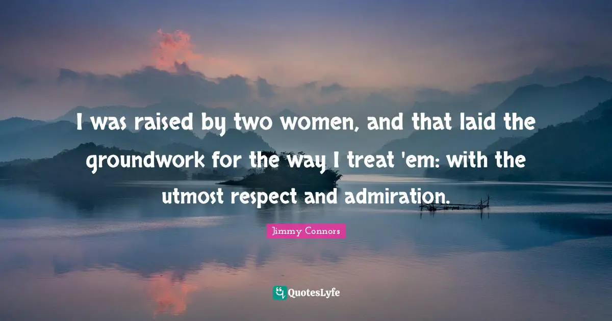 I was raised by two women, and that laid the groundwork for the way I treat 'em: with the utmost respect and admiration.