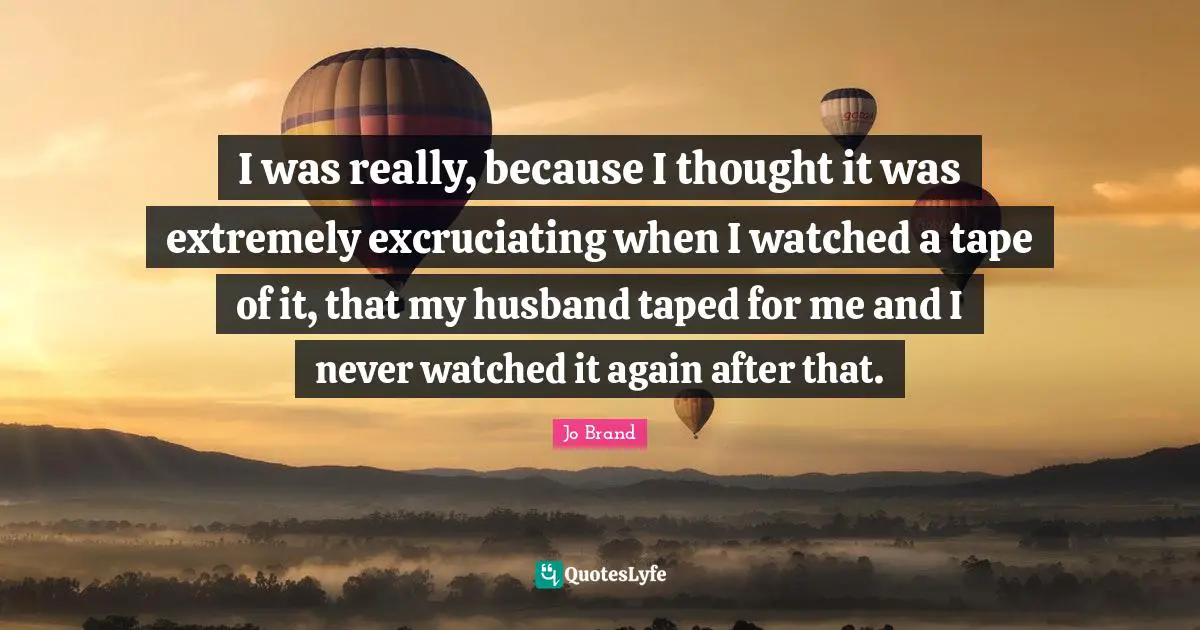 I was really, because I thought it was extremely excruciating when I watched a tape of it, that my husband taped for me and I never watched it again after that.