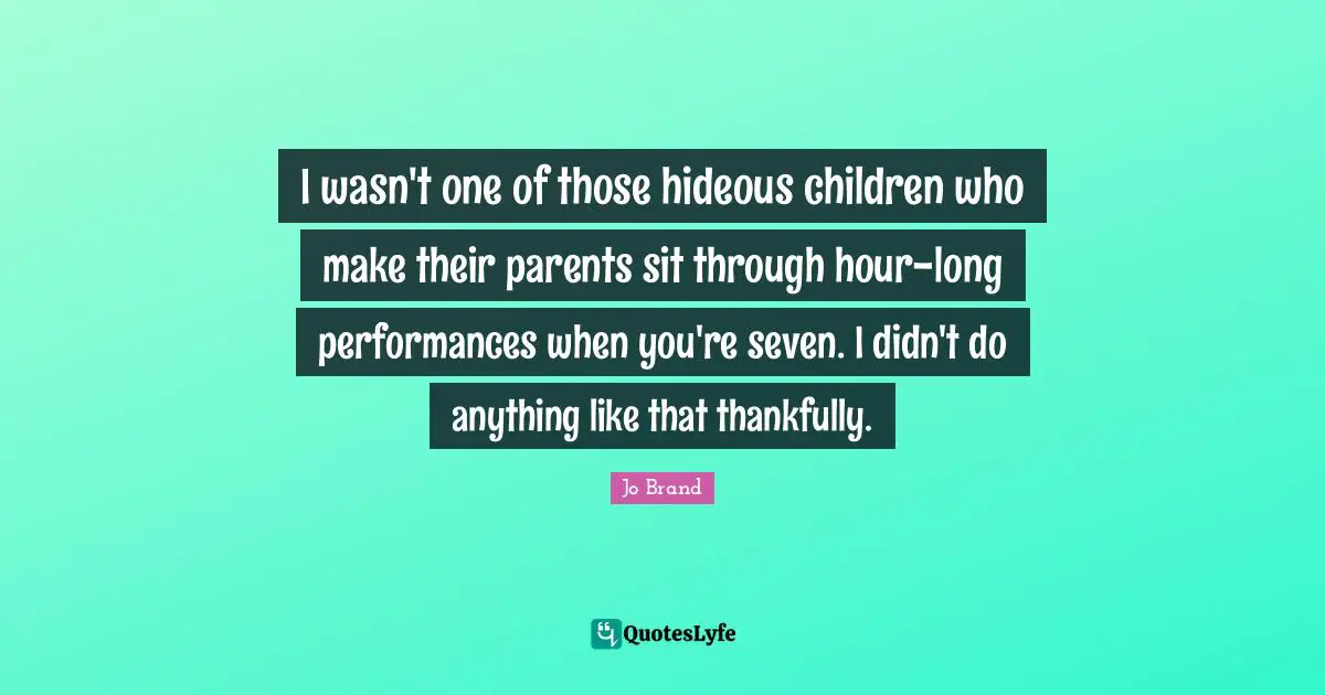 I wasn't one of those hideous children who make their parents sit through hour-long performances when you're seven. I didn't do anything like that thankfully.