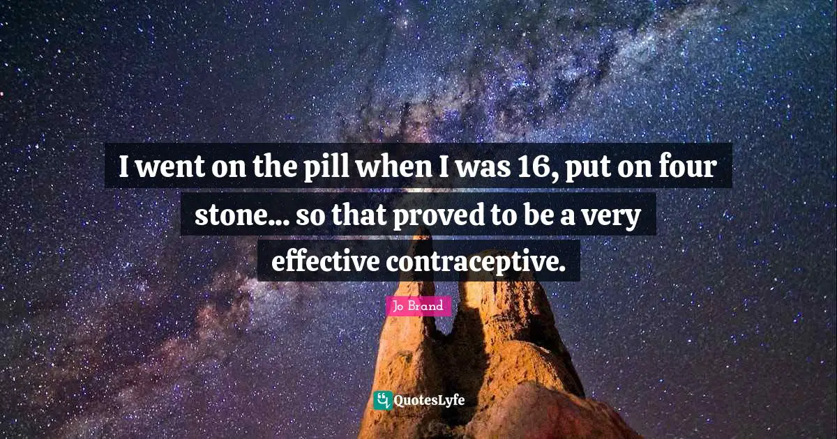 I went on the pill when I was 16, put on four stone... so that proved to be a very effective contraceptive.