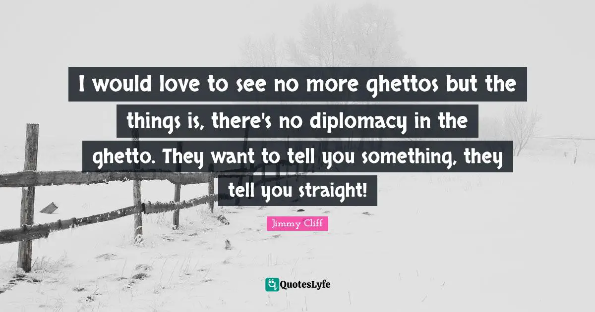 I would love to see no more ghettos but the things is, there's no diplomacy in the ghetto. They want to tell you something, they tell you straight!