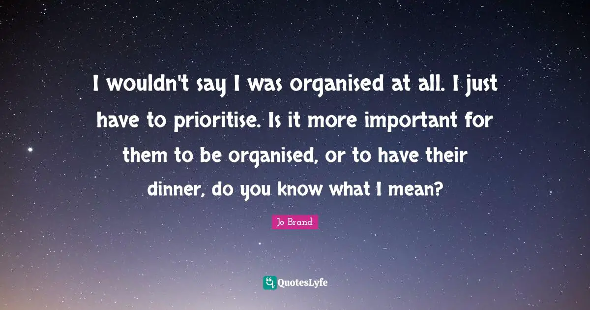 I wouldn't say I was organised at all. I just have to prioritise. Is it more important for them to be organised, or to have their dinner, do you know what I mean?