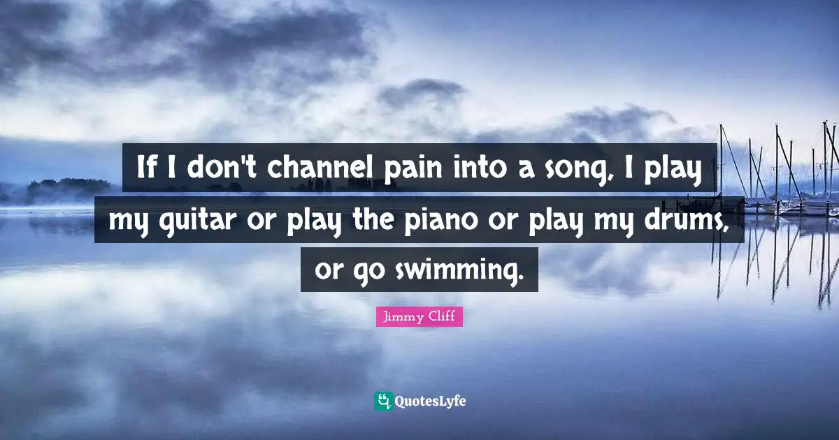 If I don't channel pain into a song, I play my guitar or play the piano or play my drums, or go swimming.