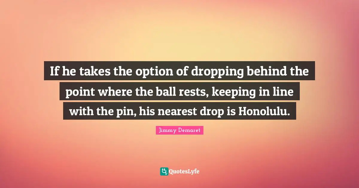If he takes the option of dropping behind the point where the ball rests, keeping in line with the pin, his nearest drop is Honolulu.