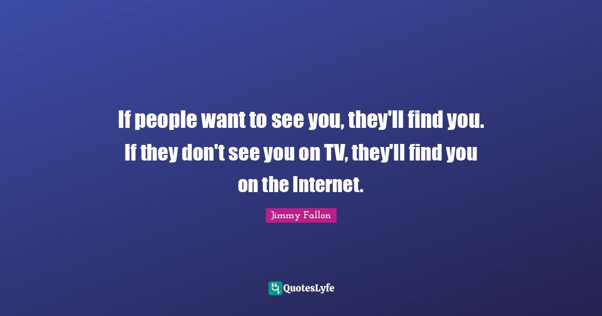 If people want to see you, they'll find you. If they don't see you on TV, they'll find you on the Internet.