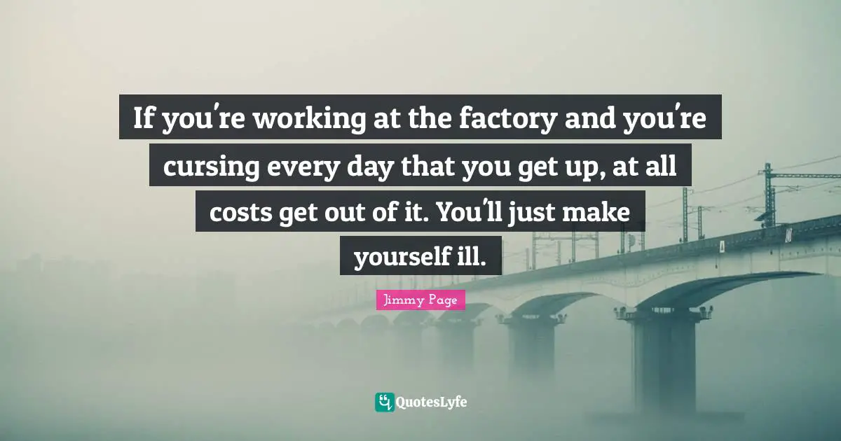 If you're working at the factory and you're cursing every day that you get up, at all costs get out of it. You'll just make yourself ill.