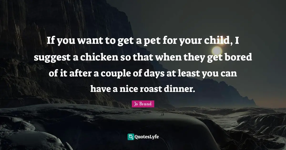 If you want to get a pet for your child, I suggest a chicken so that when they get bored of it after a couple of days at least you can have a nice roast dinner.