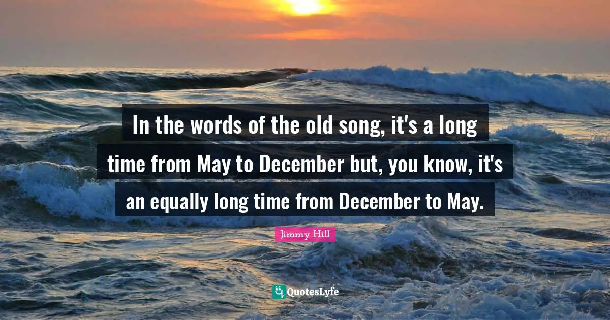 In the words of the old song, it's a long time from May to December but, you know, it's an equally long time from December to May.