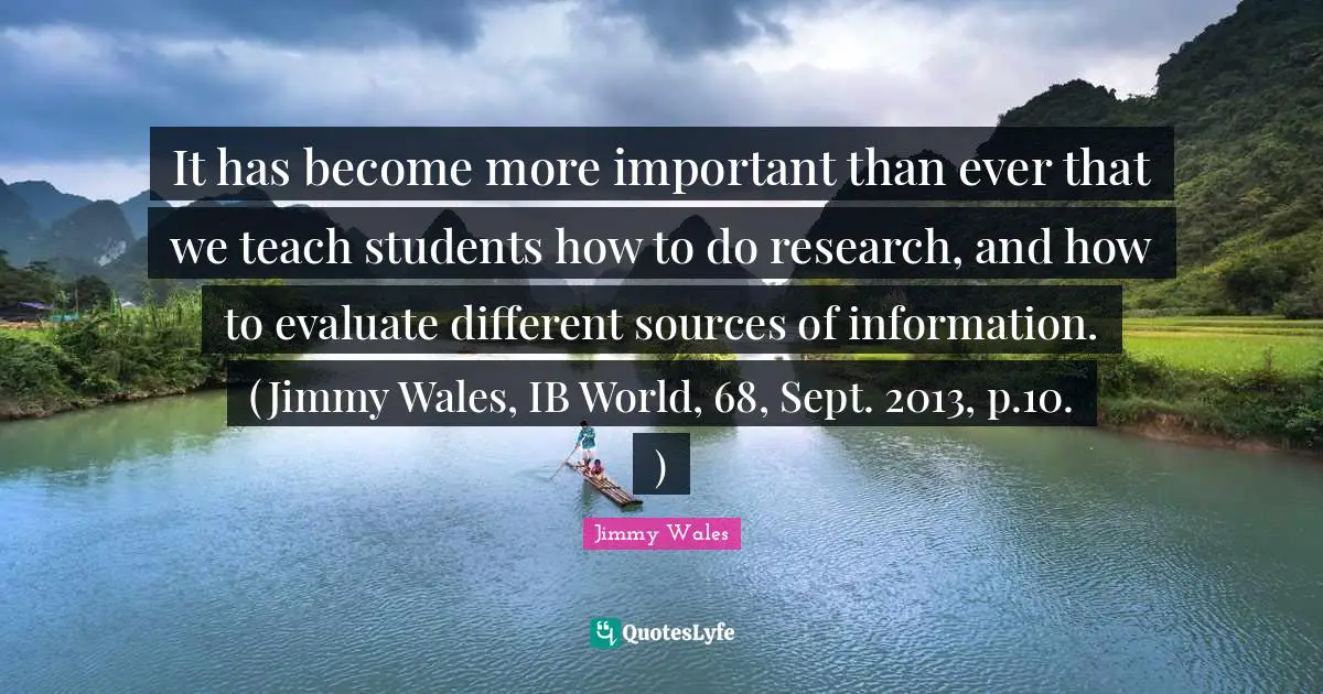 It has become more important than ever that we teach students how to do research, and how to evaluate different sources of information. (Jimmy Wales, IB World, 68, Sept. 2013, p.10. )
