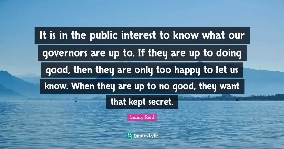 It is in the public interest to know what our governors are up to. If they are up to doing good, then they are only too happy to let us know. When they are up to no good, they want that kept secret.