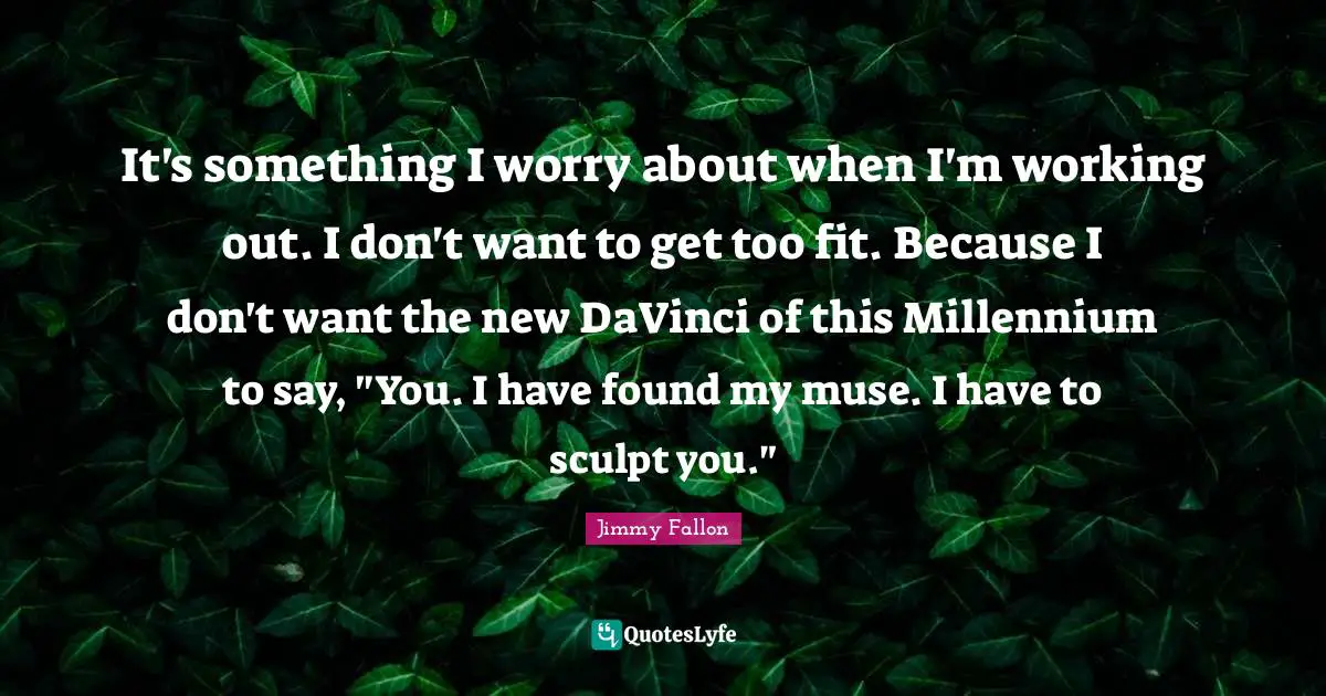 It's something I worry about when I'm working out. I don't want to get too fit. Because I don't want the new DaVinci of this Millennium to say, "You. I have found my muse. I have to sculpt you."