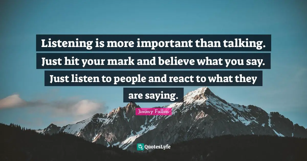 Listening is more important than talking. Just hit your mark and believe what you say. Just listen to people and react to what they are saying.